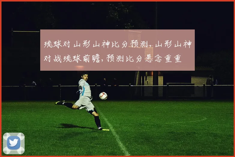 琉球对山形山神比分预测,山形山神对战琉球前瞻,预测比分悬念重重