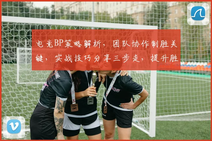 电竞BP策略解析,团队协作制胜关键,实战技巧分享三步走,提升胜率必备